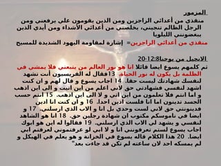 ‫المزمور‬
‫يرفعني‬ ‫علي‬ ‫يقومون‬ ‫الذين‬ ‫ومن‬ ‫الراجزين‬ ‫أعدائي‬ ‫من‬ ‫منقذي‬
‫ومن‬
‫الذين‬ ‫أيدي‬ ‫ومن‬ ‫األشداء‬ ‫أعدائي‬ ‫من‬ ‫يخلصني‬ ،‫تنجيني‬ ‫الظالم‬ ‫الرجل‬
‫الليلويا‬ ‫يبغضونني‬
‫الراجزين‬ ‫أعدائي‬ ‫من‬ ‫منقذي‬
=
‫للمسيح‬ ‫الشديدة‬ ‫اليهود‬ ‫لمقاومة‬ ‫إشارة‬
‫يوحنا‬ ‫من‬ ‫االنجيل‬
12:8
-
20
‫قائال‬ ‫ايضا‬ ‫يسوع‬ ‫كلمهم‬ ‫ثم‬
‫في‬ ‫يمشي‬ ‫فال‬ ‫يتبعني‬ ‫من‬ ‫العالم‬ ‫نور‬ ‫هو‬ ‫انا‬
.‫الحياة‬ ‫نور‬ ‫له‬ ‫يكون‬ ‫بل‬ ‫الظلمة‬
13
‫تشهد‬ ‫أنت‬ ‫الفريسيون‬ ‫له‬ ‫فقال‬
.‫حقا‬ ‫ليست‬ ‫شهادتك‬ ‫لنفسك‬
14
‫كنت‬ ‫ان‬ ‫و‬ ‫لهم‬ ‫قال‬ ‫و‬ ‫يسوع‬ ‫اجاب‬
‫اذهب‬ ‫اين‬ ‫الى‬ ‫و‬ ‫اتيت‬ ‫اين‬ ‫من‬ ‫اعلم‬ ‫الني‬ ‫حق‬ ‫فشهادتي‬ ‫لنفسي‬ ‫اشهد‬
.‫اذهب‬ ‫اين‬ ‫الى‬ ‫ال‬ ‫و‬ ‫اتي‬ ‫اين‬ ‫من‬ ‫تعلمون‬ ‫فال‬ ‫انتم‬ ‫اما‬ ‫و‬
15
‫حسب‬ ‫انتم‬
.‫احدا‬ ‫ادين‬ ‫فلست‬ ‫انا‬ ‫اما‬ ‫تدينون‬ ‫الجسد‬
16
‫ادين‬ ‫انا‬ ‫كنت‬ ‫ان‬ ‫و‬
.‫ارسلني‬ ‫الذي‬ ‫االب‬ ‫و‬ ‫انا‬ ‫بل‬ ‫وحدي‬ ‫لست‬ ‫الني‬ ‫حق‬ ‫فدينونتي‬
17
‫و‬
.‫حق‬ ‫رجلين‬ ‫شهادة‬ ‫ان‬ ‫مكتوب‬ ‫ناموسكم‬ ‫في‬ ‫ايضا‬
18
‫الشاهد‬ ‫هو‬ ‫انا‬
.‫ارسلني‬ ‫الذي‬ ‫االب‬ ‫لي‬ ‫يشهد‬ ‫و‬ ‫لنفسي‬
19
‫ابوك‬ ‫هو‬ ‫اين‬ ‫له‬ ‫فقالوا‬
‫ابي‬ ‫لعرفتم‬ ‫عرفتموني‬ ‫لو‬ ‫ابي‬ ‫ال‬ ‫و‬ ‫انا‬ ‫تعرفونني‬ ‫لستم‬ ‫يسوع‬ ‫اجاب‬
.‫ايضا‬
20
‫و‬ ‫الهيكل‬ ‫في‬ ‫يعلم‬ ‫هو‬ ‫و‬ ‫الخزانة‬ ‫في‬ ‫يسوع‬ ‫قاله‬ ‫الكالم‬ ‫هذا‬
"‫بعد‬ ‫جاءت‬ ‫قد‬ ‫تكن‬ ‫لم‬ ‫ساعته‬ ‫الن‬ ‫احد‬ ‫يمسكه‬ ‫لم‬
 