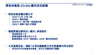 2
• 齊柏林衛星穩定運行中
 2025/11/29 升空入軌
 2025/1 開始取像
 2026/2/11 展示第一波影像成果
 2026/7 福衛八號正式營運
• 確認影像品質符合 ( 優於 ) 原始設計
 原始解析度 1 米
 影像後處理可提升至 0.7 米
 影像清晰度 (MTF) 與訊噪比 (SNR) 優於原始設計
• 太空產業效益：確認 16 項自製國產元件在軌驗證均符合設計
 待完成半年在軌資料收集後，即可正式獲得飛行履歷
齊柏林衛星 (FS-8A) 運作狀況綜整
 