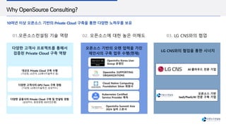 Why OpenSource Consulting?
10여년 이상 오픈소스 기반의 Private Cloud 구축을 통한 다양한 노하우를 보유
다양한 고객사 프로젝트를 통해서
검증된 Private Cloud 구축 역량
LG CNS와의 협업을 통한 시너지
01.오픈소스컨설팅 기술 역량 02. 오픈소스에 대한 높은 이해도 03. LG CNS와의 협업
오픈소스 기반의 오랜 업력을 가진
제안사의 구축 업무 수행(현재)
AI·클라우드 전문 기업
오픈소스 기반
IaaS/PaaS/AI 전문 구축 기업
대규모 Private Cloud 구축 수행
(기상청, LG전자, LG에너지솔루션 등)
다양한 고객사의 GPU Farm 구축 경험
(기상청, LG에너지솔루션, 삼성카드)
다양한 금융사의 Private Cloud 구축 및 컨설팅 경험
(삼성카드, 동양생명, KB국민은행)
Cloud Native Computing
Foundation Silver 회원사
Kubernetes Certified
Service Provider 획득
OpenInfra Korea User
Group 운영진
OpenInfra Summit Asia
2024 실버 스폰서
Openinfra SUPPORTING
ORGANIZATIONS
 