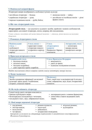 _______________________________________________________________________________________________ 2
© Адріана Химинець
5. Національні жанрові форми
Літературні жанри відображають особливості різних культур:
• англійська література — балада;
• українська література — дума;
• персько-таджицька поезія — рубаї, бейти;
• японська поезія — хайку;
• англійська та італійська поезія — різні
форми сонета.
6. Що таке літературний стиль
Літературний стиль — це сукупність художніх засобів, прийомів і мовних особливостей,
характерних для певної літератури, епохи, напряму або письменника.
Слово «стиль» походить від назви давньої палички — стилоса, якою писали на воскових
дощечках.
7. Різновиди літературного стилю
Національний
стиль ―
особливості
літератури певного
народу.
Стиль епохи ―
характерні ознаки
літератури певного
історичного періоду.
Стиль
літературного
напряму
Наприклад: бароко;
класицизм.
Авторський, стиль
― неповторна
манера письма
конкретного автора.
8. Приклади авторського стилю
Гомерівський стиль
• неспішна оповідь;
• детальні описи;
• численні подробиці;
• довгі переліки героїв і кораблів.
Стиль Франческо Петрарки
• вишуканість;
• увага до краси;
• піднесене оспівування кохання.
Навіть письменники одного напряму мають власну неповторну манеру письма.
9. Медіа і медіатекст
Медіа
Засоби поширення інформації для великої
аудиторії: преса; радіо; телебачення;
інтернет; соціальні мережі.
Медіатекст
Текст, який існує в медіапросторі й поєднує:
слова; зображення; звук; відео; інтерактивні
елементи.
10. Як медіа змінюють літературу
Сучасні медіа дають авторам можливість:
• швидко публікувати твори;
• безпосередньо спілкуватися з читачами;
• поєднувати текст, звук, зображення й відео;
• експериментувати з новими форматами;
• самостійно ставати видавцями своїх
творів.
11. Нові жанри мережевої літератури
• смс-романи;
• твіттер-новели;
• інста-поезія;
• чат-фікшн;
• романи-подкасти;
• влоги-есеї;
• вебкомікси;
• інтерактивні оповідання;
• візуальні романи;
• аудіосеріали
Інтернет за впливом на літературу порівнюють із винайденням книгодрукування
Йоганном Гутенбергом.
 