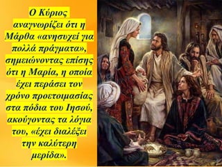 Ο Κύριος
αναγνωρίζει ότι η
Μάρθα «ανησυχεί για
πολλά πράγματα»,
σημειώνοντας επίσης
ότι η Μαρία, η οποία
έχει περάσει τον
χρόνο προετοιμασίας
στα πόδια του Ιησού,
ακούγοντας τα λόγια
του, «έχει διαλέξει
την καλύτερη
μερίδα».
 