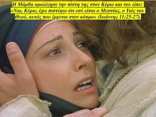 Η Μάρθα ομολόγησε την πίστη της στον Κύριο και του είπε:
«Ναι, Κύριε, έχω πιστέψει ότι εσύ είσαι ο Μεσσίας, ο Υιός του
Θεού, αυτός που έρχεται στον κόσμο» (Ιωάννης 11:25-27).
 