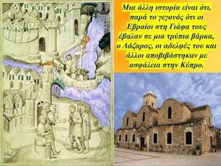 Μια άλλη ιστορία είναι ότι,
παρά το γεγονός ότι οι
Εβραίοι στη Γιάφα τους
έβαλαν σε μια τρύπια βάρκα,
ο Λάζαρος, οι αδελφές του και
άλλοι αποβιβάστηκαν με
ασφάλεια στην Κύπρο.
 