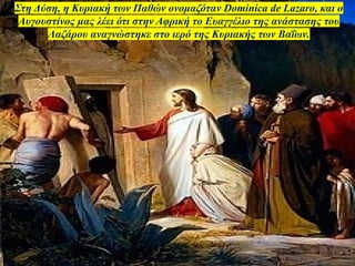 Στη Δύση, η Κυριακή των Παθών ονομαζόταν Dominica de Lazaro, και ο
Αυγουστίνος μας λέει ότι στην Αφρική το Ευαγγέλιο της ανάστασης του
Λαζάρου αναγνώστηκε στο ιερό της Κυριακής των Βαΐων.
 
