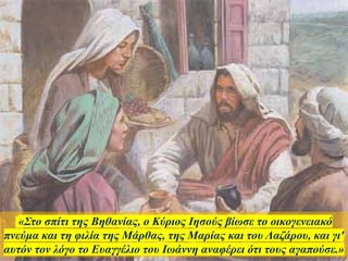 «Στο σπίτι της Βηθανίας, ο Κύριος Ιησούς βίωσε το οικογενειακό
πνεύμα και τη φιλία της Μάρθας, της Μαρίας και του Λαζάρου, και γι'
αυτόν τον λόγο το Ευαγγέλιο του Ιωάννη αναφέρει ότι τους αγαπούσε.»
 