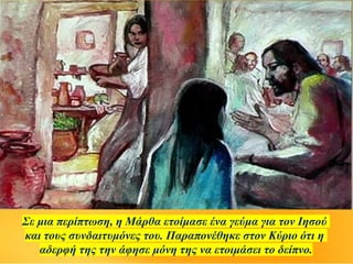 Σε μια περίπτωση, η Μάρθα ετοίμασε ένα γεύμα για τον Ιησού
και τους συνδαιτυμόνες του. Παραπονέθηκε στον Κύριο ότι η
αδερφή της την άφησε μόνη της να ετοιμάσει το δείπνο.
 
