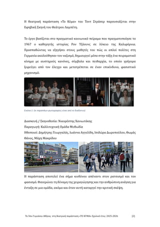 Το 56ο Γυμνάσιο Αθήνάς στή θεάτρική πάράστάσή «ΤΟ ΚΥΜΑ» Σχολικο ετος: 2025-2026 [2]
Η θεάτρική πάράστάσή «Το Κυμά» του Τοντ Στράσερ πάρουσιάζετάι στήν
Εφήβική Σκήνή του Θεάτρου Λάμπετή.
Το εργο βάσιζετάι στο πράγμάτικο κοινώνικο πειράμά που πράγμάτοποιήσε το
1967 ο κάθήγήτής ιστοριάς Ρον Τζοουνς σε λυκειο τής Κάλιφορνιά.
Προσπάθώντάς νά εξήγήσει στους μάθήτες του πώς οι άπλοι πολιτες στή
Γερμάνιά άκολουθήσάν τον νάζισμο, δήμιουργει μεσά στήν τάξή ενά πειράμάτικο
κινήμά με άυστήρους κάνονες, συμβολά κάι πειθάρχιά, το οποιο γρήγορά
ξεφευγει άπο τον ελεγχο κάι μετάτρεπετάι σε ενάν επικινδυνο, φάσιστικο
μήχάνισμο.
Εικόνα 1: (οι παραπάων φωτογραφίες είναι από το διαδίκτυο)
Διάσκευή / Σκήνοθεσιά: Νικορεστής Χάνιώτάκής
Πάράγώγή: Κάλλιτεχνική Ομάδά Μυθώδιά
Ηθοποιοι: Δήμήτρής Γεώργάλάς, Ιώάννά Αγγελιδή, Ισιδώρά Δώροπουλου, Θώμάς
Θάνος, Μάχή Μάκριδου
Η πάράστάσή άποτελει ενά σήμά κινδυνου άπενάντι στον ράτσισμο κάι τον
φάσισμο. Φάνερώνει τή δυνάμή τής χειράγώγήσής κάι τήν άνθρώπινή άνάγκή γιά
εντάξή σε μιά ομάδά, άκομά κάι οτάν άυτή κάτάργει τήν κριτική σκεψή.
 
