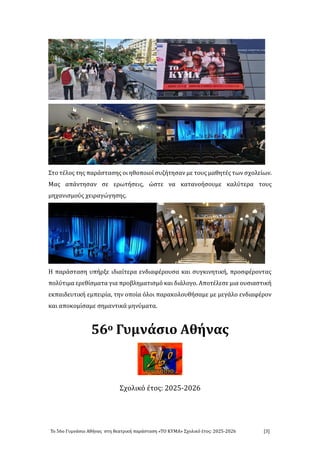 Το 56ο Γυμνάσιο Αθήνάς στή θεάτρική πάράστάσή «ΤΟ ΚΥΜΑ» Σχολικο ετος: 2025-2026 [3]
Στο τελος τής πάράστάσής οι ήθοποιοι συζήτήσάν με τους μάθήτες τών σχολειών.
Μάς άπάντήσάν σε ερώτήσεις, ώστε νά κάτάνοήσουμε κάλυτερά τους
μήχάνισμους χειράγώγήσής.
Η πάράστάσή υπήρξε ιδιάιτερά ενδιάφερουσά κάι συγκινήτική, προσφεροντάς
πολυτιμά ερεθισμάτά γιά προβλήμάτισμο κάι διάλογο. Αποτελεσε μιά ουσιάστική
εκπάιδευτική εμπειριά, τήν οποιά ολοι πάράκολουθήσάμε με μεγάλο ενδιάφερον
κάι άποκομισάμε σήμάντικά μήνυμάτά.
56ο Γυμνάσιο Αθήνας
Σχολικό έτος: 2025-2026
 