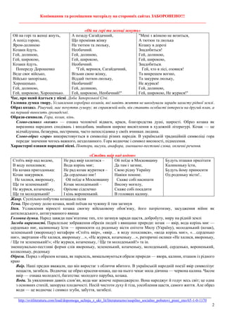 Копіювання та розміщення матеріалу на сторонніх сайтах ЗАБОРОНЕНО!!!
__________________________________________________________________________________________
_______________________________________________________________________________________________
http://svitliteraturu.com/load/dopomoga_uchnju_z_ukr_lit/literaturazno/suspilno_socialno_pobutovi_pisni_zno/65-1-0-1170
2
«Ой на горi та женцi жнуть»
Ой на горі та женці жнуть,
А попід горою,
Яром-долиною
Козаки йдуть.
Гей, долиною,
Гей, широкою,
Козаки йдуть.
Попереду Дорошенко
Веде своє військо,
Військо запорізьке,
Хорошенько.
Гей, долиною,
Гей, широкою, Хорошенько.
А позаду Сагайдачний,
Що проміняв жінку
На тютюн та люльку,
Необачний.
Гей, долиною,
Гей, широкою,
Необачний.
"Гей, вернися, Сагайдачний,
Візьми свою жінку,
Віддай тютюн-люльку,
Необачний!
Гей, долиною,
Гей, широкою, Необачний!"
"Мені з жінкою не возиться,
А тютюн та люлька
Козаку в дорозі
Знадобиться!
Гей, долиною,
Гей, широкою,
Знадобиться.
Гей, хто в лісі, озовися!
Та викрешем вогню,
Та закурим люльку,
Не журися!
Гей, долиною,
Гей, широкою, Не журися!"
Час, про який йдеться у пісні. Доба Запорозької Січі.
Головна думка твору. Уславлення хоробрих козаків, які навіть життя не шкодували заради захисту рідної землі.
Образ козака. Рішучий, має почуття гумору; як справжній воїн, він ставить особисті інтереси на другий план, а
на перший виносить громадські.
Образи-символи. Гора, козак, кінь.
Слово-символ «козак» — ознака чоловічої відваги, краси, благородства душі, щирості. Образ козака як
виразника народних сподівань і вподобань знайшов широке висвітлення в художній літературі. Козак — це
відчайдушна, безжурна, нестримна, часто непослідовна у своїх вчинках людина.
Слово-образ «гора» використовується в символіці різних народів. В українській традиційній символіці гора
передає значення чогось важкого, нездоланного. Гора водночас і символ високості, піднесення.
Характерні ознаки народної пісні. Повтори, вигуки, анафора, зменшено-пестливі слова, окличні речення.
«Стоїть явір над водою»
Стоїть явір над водою,
В воду похилився;
На козака пригодонька:
Козак зажурився.
Не хилися, явороньку,
Ще ти зелененький!
Не журися, козаченьку,
Ще ти молоденький!
Не рад явір хилитися –
Вода корінь миє;
Не рад козак журитися –
Да серденько ниє!
Ой поїде в Московщину
Козак молоденький –
Оріхове сіделечко
І кінь вороненький.
Ой поїде в Московщину
Да там і загине,
Свою рідну Україну
Навіки покине.
Скаже собі насипати
Високу могилу,
Скаже собі посадити
В головках калину.
Будуть пташки прилітати
Калиноньку їсти,
Будуть йому приносити
Од родоньку вісти!..
Жанр. Суспільно-побутова козацька пісня
Тема. Про сумну долю козака, який поїхав на чужину й там загинув
Ідея. Уславлення вірності козака своєму військовому обов’язку, його патріотизму, засудження війни як
антилюдського, антигуманного явища
Головна думка. Народ завжди пам’ятатиме тих, хто загинув заради щастя, добробуту, миру на рідній землі
Засоби виразності. Паралельне зображення образів людей з явищами природи: козак — явір, вода корінь миє —
серденько ниє, калиноньку їсти — приносити од родоньку вісти епітети Милу (Україну), молоденький (козак),
зелененький (явороньку) метафори «Стоїть явір», «явір… в воду похилився», «вода корінь миє», «…серденько
ниє», звертання «Не хилися, явороньку…», «Не журися, козаченьку…», риторичні оклики «Не хилися, явороньку,
/ Ще ти зелененький!»; «Не журися, козаченьку, / Ще ти молоденький!» та ін.
зменшувально-пестливі форми слів явороньку, зелененький, козаченьку, молоденький, серденько, вороненький,
колисоньку, родоньку
Образи. Поряд з образом козака, як паралель, вимальовуються образи природи — явора, калини, пташок із рідного
краю
Явір. Наші предки вважали, що він виростає з обличчя вбитого. В українській народній поезії явір символізує
нещастя, загибель. Водночас це образ красеня-юнака, що на нього чекає мила дівчина — червона калина. Часом
явір — ознака молодості, багатства: молодого парубка, козака.
Вода. За уявленнями давніх слов’ян, вода має жіноче першоджерело. Вона народжує й годує весь світ; це одна
з основних стихій, запорука плодючості. Носій чистоти духу й тіла, уособлення щастя, самого життя. Але образ
води — це водночас і символ згуби, забуття, загибелі.
 