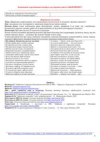 Копіювання та розміщення матеріалу на сторонніх сайтах ЗАБОРОНЕНО!!!
__________________________________________________________________________________________
_______________________________________________________________________________________________
http://svitliteraturu.com/load/dopomoga_uchnju_z_ukr_lit/literaturazno/suspilno_socialno_pobutovi_pisni_zno/65-1-0-1170
6
Ой коби ми, подружечко, голосочки склали,
Ми би своїх легіників співанками вкрали.
Жартівливі коломийки
Тема: зображення в жартівливому тоні повсякденного життя молоді, її стосунків і трудової діяльності.
Ідея: засудження ліні, легковажності, намагання скористатися чужим майном.
Основна думка: тільки повсякденна праця облагороджує людину, прикрашає її як зовні, так і внутрішньо;
бездіяльність нівечить людину, робить її не пристосованою до будь-якої господарської діяльності.
Композиція. Цей цикл містить 25 куплетів по два рядки.
Більша частина коломийок присвячена розповіді про Івана-Подоляна, його неординарну діяльність; шкоду, яку він
учинив городині, решта — розповідь про ледачих Андрія та його дівку.
У циклі розповідається про: красу зовнішню і внутрішню; невміння виконувати домашню роботу; шкоду, завдану
городині (гарбузинню); надмірну балакучість (плітки); намагання скористатися чужим.
Ой смійтеся, дівчаточка, та й ви, молодиці,
Посіяв я файку жита та цибух пшениці.
На припічку молотив, у запічку віяв,
Під припічком наорав, пшениці насіяв.
Ой Іван-подолян ходив з посторонком,
Вперезався комишем, підпирався ворком.
Тримав став на печі, черпав воду саком,
Ловив рибу грабельками, стріляв птахи маком.
Як ся став запалив, риби погоріли,
Попалені щупаки до лісу летіли.
Ой дівчино, дівчинонько, вмієш ся лишити,
А не вмієш до сорочки рукава пришити.
Ой ішов я з вечорниць та попід городи,
Замотався в гарбузи та й наробив шкоди.
Як зачали старі баби кочергами гнати,
То я мусив гачі дерти, гарбузи латати.
Утікав я од Параски через перелазки,
Якась біда ударила по штанах три разки.
А я кричу: — Ґвалту, люди, чого біда хоче? —
А по мені четвертий раз: — Не ходи поночі!
Як ішов я через село, курка мене вздріла,
Якби не та паличенька, була б мене з ’їла.
Гей скрипочка би не грала, якби не той смичок,
Не була би жінка бита, якби не язичок.
Та журюся, хлоп молодий, що ми жона схудне:
Доки зварить дещо їсти, то уже полуднє.
Ой мала я миленького, ой мала я, мала,
Поставила на ворота, та й ворона вкрала.
Ой мала я хлопця, ой хлопця Андруха,
Посадила над водою, та й украла муха.
Роботящий легінище, нема що казати:
До півночі за дівками, до полудня — спати.
Та чотири легіники сіно обертали,
Миша в сіні шелеснула — вони повтікали.
Ой скажіте, добрі люди, чим Андрій хворіє:
На роботі — замерзає, коло миски — пріє.
Джерела
Витвицька С. Українська література. Комплексна підготовка до ЗНО. – Тернопіль: Підручники і посібники, 2019
Вікіпедія. Українські народні пісні.
Вікіпедія. Українські соціально-побутові пісні
ЗНО - уроки: українська мова та література. Чумацькі, кріпацькі, бурлацькі, заробітчанські, солдатські пісні
https://www.youtube.com/watch?v=GUsFppLwLcg
Коваленко Л. Т. Українська література : підруч. для загальноосвіт. навч.закладів. 7 кл. — К. : Видавничий дім «Освіта», 2016.
Паращич В. В. Українська література. 7 клас : розробки уроків.— Х. : Видавництво «Ранок», 2015.
Підготовка до ЗНО і не тільки. Суспільно-побутові пісні https://zno.if.ua/?p=3072
Підготовка до ЗНО і не тільки. Суспільно-побутові пісні https://zno.if.ua/?p=3072
Рідна мова. Суспільно (соціально)-побутові пісні http://www.ridnamova.kiev.ua/
Хворостяний І. Онлайн-курс з підготовки до ЗНО "Лайфхаки з української літератури". Фольклор
https://www.youtube.com/watch?v=0qvYpznHBrE
Чупринін О. О. Усі уроки української літератури в 7 класі. І семестр. — Х. : Вид. група «Основа», 2015.
 