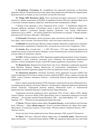 _______________________________________________________________________________________
© Адріана Химинець 2
9. Остарбайтер. Ув’язнення. Як «остарбайтер» був вивезений окупантами до Німеччини,
працював у Берліні. За національно-культурну працю серед українських робітників його заарештували.
Намагався втекти до Львова, але був схоплений і ув’язнений у Потсдамі.
10. Табори ДіПі. Видавнича праця. Після звільнення розгорнув громадську й літературну
діяльність у таборах переміщених осіб (ДіПі), де перебувало близько 200 тисяч українців. Брав участь
у підготовці та виданні журналу «Довкілля», який безкоштовно поширювався в таборах.
У Новому Ульмі працював у газеті «Українські вісті», згодом — у видавництві «Прометей».
Заснував українську друкарню в Регенсбурзі: разом із поетом Леонідом Лиманом потайки вивіз
українські шрифти з колишньої друкарні журналу «Дозвілля». Став членом «Мистецького
українського руху» (МУР) — об’єднання українських письменників на еміграції. У Баварії видавав і
редагував дитячі часописи «Школяр» і «Школярик».
11. Псевдонім. Опинившись далеко від рідного краю, письменник узяв собі ім’я Полтава — на
честь краю, з якого походив, і Полтавської битви, з якою пов’язана історія його роду.
12. Франція. Кілька років жив у Франції, зокрема в Парижі. Працював в українському тижневику
націоналістичного спрямування «Українець-Час», що постав після злиття газет «Українець» і «Час».
13. Іспанія. Жив в Іспанії двічі — у 1952–1953 роках і 1973 року. Працював журналістом
українського відділу іспанського радіо в Мадриді, згодом очолив цей відділ. Іспанські враження лягли
в основу збірки «Із іспанського зошита».
14. США. 1958 року переїхав до США. Працював в українській редакції радіо «Голос Америки»,
співпрацював із радіо «Свобода», редагував газету «Свобода», був редактором «Національної
трибуни» та інших еміграційних видань, членом Об’єднання українських письменників «Слово».
15. Журналістика. Журналістиці віддав багато часу й сил. Працював в українських редакціях
радіо Мюнхена, Мадрида, Парижа, Вашингтона. За сумісництвом співпрацював із багатьма
українськими дитячими журналами, формуючи світогляд української молоді за кордоном.
16. Громадська діяльність. Очолював Асоціацію діячів української культури (АДУК). Був
членом Секретаріату ІІІ Світового конгресу вільних українців (СКВУ) і Ради у справах культури при
СКВУ, членом Світового ювілейного комітету з відзначення 40-річчя проголошення української
державності.
Один із перших редакторів журналу СУМ «Авангард» і редактор його розділу «Юнацький світ»,
головний редактор журналу для молоді «Крилаті», співзасновник товариства українських працівників
дитячої літератури, літературний редактор журналу «Визвольний шлях» та «Енциклопедії
українознавства», працівник Наукового товариства імені Тараса Шевченка.
Упорядкував антологію української поезії, присвячену УПА, «Слово і зброя» (1968), збірник
«Також України», антологію «Київ» (1984). Брав активну участь у вшануванні українських постатей:
1960 року — 10-х роковин загибелі Романа Шухевича, 1966 — року Івана Франка, 1971 — року Лесі
Українки, 1977 — 100-річчя від дня народження Симона Петлюри.
17. Поезія. 1946 року вийшла перша збірка «За мурами Берліну», до якої ввійшли поезії воєнних
років. 1948 року — збірка «Жовті каруселі». Згодом за океаном побачили світ збірки «Біла трава»,
«Вальторна», «Із іспанського зошита», «Смак Сонця». 1953 року вийшли «Українські балади», 1958 —
«Римські сонети».
Автор слів гімну Спілки української молоді «Вгору прапори» (1964, музика П. Білецького).
18. Проза. 1952 року в Мюнхені вийшла збірка новел «У вишневій країні». Монументальна
праця письменника — історичний роман-хроніка «1709» про українсько-шведський союз доби Івана
 