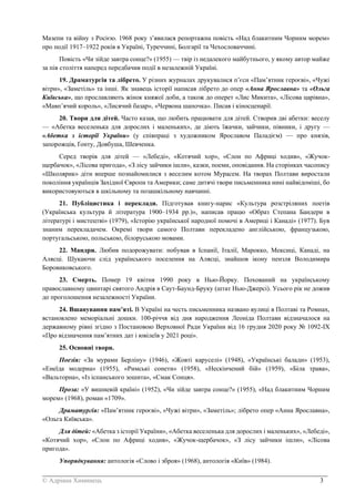 _______________________________________________________________________________________
© Адріана Химинець 3
Мазепи та війну з Росією. 1968 року з’явилася репортажна повість «Над блакитним Чорним морем»
про події 1917–1922 років в Україні, Туреччині, Болгарії та Чехословаччині.
Повість «Чи зійде завтра сонце?» (1955) — твір із недалекого майбутнього, у якому автор майже
за пів століття наперед передбачив події в незалежній Україні.
19. Драматургія та лібрето. У різних журналах друкувалися п’єси «Пам’ятник героєві», «Чужі
вітри», «Заметіль» та інші. Як знавець історії написав лібрето до опер «Анна Ярославна» та «Ольга
Київська», що прославляють жінок княжої доби, а також до оперет «Лис Микита», «Лісова царівна»,
«Мавп’ячий король», «Лисячий базар», «Червона шапочка». Писав і кіносценарії.
20. Твори для дітей. Часто казав, що любить працювати для дітей. Створив дві абетки: веселу
— «Абетка веселенька для дорослих і маленьких», де діють їжачки, зайчики, півники, і другу —
«Абетка з історії України» (у співпраці з художником Ярославом Паладієм) — про князів,
запорожців, Ґонту, Довбуша, Шевченка.
Серед творів для дітей — «Лебеді», «Котячий хор», «Слон по Африці ходив», «Жучок-
щербачок», «Лісова пригода», «З лісу зайчики ішли», казки, поеми, оповідання. На сторінках часопису
«Школярик» діти вперше познайомилися з веселим котом Мурасем. На творах Полтави виростали
покоління українців Західної Європи та Америки; саме дитячі твори письменника нині найвідоміші, бо
використовуються в шкільному та позашкільному навчанні.
21. Публіцистика і переклади. Підготував книгу-нарис «Культура розстріляних поетів
(Українська культура й література 1900–1934 рр.)», написав працю «Образ Степана Бандери в
літературі і мистецтві» (1979), «Історію української народної помочі в Америці і Канаді» (1977). Був
знаним перекладачем. Окремі твори самого Полтави перекладено англійською, французькою,
португальською, польською, білоруською мовами.
22. Мандри. Любив подорожувати: побував в Іспанії, Італії, Марокко, Мексиці, Канаді, на
Алясці. Шукаючи слід українського поселення на Алясці, знайшов ікону пензля Володимира
Боровиковського.
23. Смерть. Помер 19 квітня 1990 року в Нью-Йорку. Похований на українському
православному цвинтарі святого Андрія в Саут-Баунд-Бруку (штат Нью-Джерсі). Усього рік не дожив
до проголошення незалежності України.
24. Вшанування пам’яті. В Україні на честь письменника названо вулиці в Полтаві та Ромнах,
встановлено меморіальні дошки. 100-річчя від дня народження Леоніда Полтави відзначалося на
державному рівні згідно з Постановою Верховної Ради України від 16 грудня 2020 року № 1092-IX
«Про відзначення пам’ятних дат і ювілеїв у 2021 році».
25. Основні твори.
Поезія: «За мурами Берліну» (1946), «Жовті каруселі» (1948), «Українські балади» (1953),
«Енеїда модерна» (1955), «Римські сонети» (1958), «Нескінчений бій» (1959), «Біла трава»,
«Вальторна», «Із іспанського зошита», «Смак Сонця».
Проза: «У вишневій країні» (1952), «Чи зійде завтра сонце?» (1955), «Над блакитним Чорним
морем» (1968), роман «1709».
Драматургія: «Пам’ятник героєві», «Чужі вітри», «Заметіль»; лібрето опер «Анна Ярославна»,
«Ольга Київська».
Для дітей: «Абетка з історії України», «Абетка веселенька для дорослих і маленьких», «Лебеді»,
«Котячий хор», «Слон по Африці ходив», «Жучок-щербачок», «З лісу зайчики ішли», «Лісова
пригода».
Упорядкування: антологія «Слово і зброя» (1968), антологія «Київ» (1984).
 
