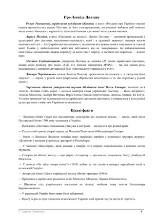 _______________________________________________________________________________________
© Адріана Химинець 4
Про Леоніда Полтаву
Роман Рахманний, український публіцист (Канада), у книзі «Роздуми про Україну» високо
оцінив журналістську працю Полтави: за його спостереженням, письменник виборов собі помітне
місце самостійницького журналіста, тісно пов’язаного з дитячим і молодіжним читачем.
Лариса Йолкіна, стаття «Послання до молоді»: Леонід Полтава — активний громадський і
культурний діяч діаспори, письменник-націоналіст, який і в художній творчості лишався носієм
національної ідеї — ідеї української незалежності, звільнення від чужинецького панування та єдності
нації. Навіть у найскладніших життєвих обставинах він не зневірювався, бо найважливішим
обов’язком письменника вважав боротьбу за волю свого народу, а засобом цієї боротьби — власне
перо.
Михайло Слабошпицький, уміщуючи Полтаву до книжки «25 поетів української діаспори»,
назвав свою розвідку про нього «Той, хто допоміг народитися МУРу» — так він оцінив роль
письменника у створенні друкарської бази «Мистецького українського руху».
Дмитро Чередниченко назвав Леоніда Полтаву провісником незалежності, а джерелом його
творчості — корінь у рідній землі (передмови «Провісник незалежності» та «Бо корінням у рідній
землі»).
Херсонська обласна універсальна наукова бібліотека імені Олеся Гончара: сьогодні ім’я
Леоніда Полтави стоїть поряд з іменами майстрів слова української діаспори — Івана Багряного,
Леоніда Мосендза, Дмитра Нитченка, Юрія Клена, Олекси Веретенченка, Леоніда Лимана, Зої Когут.
Усі вони тривалий час залишалися поза українським духовним простором і повернулися в коло рідної
культури лише з набуттям Україною незалежності.
Цікаві факти
— Прізвище-оберіг Єнсен рід письменника успадкував від далекого предка — шведа, який після
Полтавської битви 1709 року залишився в Україні.
— Псевдонім «Полтава» письменник узяв уже в еміграції — на пам’ять про рідний край.
— Студентом їздив по творчі поради до Максима Рильського й Володимира Сосюри.
— Разом із Леонідом Лиманом потайки вивіз українські шрифти з колишньої друкарні журналу
«Дозвілля» і заснував українську друкарню в Регенсбурзі.
— У часописі «Школярик», який видавав у Баварії, діти вперше познайомилися з веселим котом
Мурасем.
— Створив дві абетки: веселу — про звірят, і історичну — про князів, запорожців, Ґонту, Довбуша й
Шевченка.
— У повісті «Чи зійде завтра сонце?» (1955) майже за пів століття наперед передбачив події в
незалежній Україні.
— Автор слів гімну Спілки української молоді «Вгору прапори» (1964).
— Працював в українських редакціях радіо Мюнхена, Мадрида, Парижа й Вашингтона.
— Шукаючи слід українського поселення на Алясці, знайшов ікону пензля Володимира
Боровиковського.
— У радянській Україні його твори були заборонені.
— Помер за рік до проголошення незалежності України, якій присвятив усе життя й творчість.
 