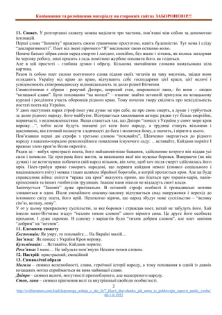 Копіювання та розміщення матеріалу на сторонніх сайтах ЗАБОРОНЕНО!!!
2
http://svitliteraturu.com/load/dopomoga_uchnju_z_ukr_lit/7_klas/t_shevchenko_jak_umru_to_pokhovajte_zapovit_analiz_virsha/
60-1-0-1052
11. Сюжет. У розгортанні сюжету можна виділити три частини, пов’язані між собою за допомогою
інтонацій.
Перші слова “Заповіту” вражають своєю граничною простотою, навіть буденністю. Тут нема і сліду
“декларативності”. Поет від імені ліричного “Я” висловлює свою останню волю.
Неначе батько зібрав синів перед смертю і лагідно, спокійно, без жалю і зітхань, як колись загадував
їм чергову роботу, нині просить з ледь помітною журбою поховати його, як годиться.
Але в цій простоті – глибина думки і образу. Кількома звичайними словами намальована ціла
картина.
Разом із собою поет силою поетичного слова підняв своїх читачів на таку височінь, звідки вони
оглядають Україну від краю до краю, відчувають себе господарями цієї краси, цієї величі і
усвідомлюють співгромадянську відповідальність за долю рідної Вітчизни.
Символічними є образи : ревучий Дніпро, широкий степ, широкополі лани,- бо вони – свідки
“козацької слави”. Бути похованим “на могилі” – означає знайти останній притулок на козацькому
кургані і розділити участь оборонців рідного краю. Тому початок твору свідчить про невіддільність
постаті поета від України.
У двох наступних парах строф поет уже думає не про себе, не про свою смерть, а думає і турбується
за долю рідного народу, його майбутнє. Відчувається хвилювання автора: рядки тут більш енергійні,
поривчасті, з недомовленостями. Якщо станеться так, що Дніпро “понесе з України у синєє море кров
ворожу…”, тобто коли будуть знищені усі кати його народу, а трудящі стануть вільними і
щасливими, він готовий полинути з вдячності до бога і молитися йому, а значить, і вірити в нього.
Пов’язавши перші дві строфи з третьою словом “поховайте”, Шевченко звертається до рідного
народу з наказом-порадою революційного повалення існуючого ладу: …вставайте, Кайдани порвіте І
вражою злою кров’ю Волю окропіте.
Рядки ці – вибух пристрасті поета, його найзаповітніше бажання, здійсненню котрого він віддав усі
сили і помисли. Це програма його життя, за виконання якої він мужньо боровся. Вмираючи (як він
думав) і не встигнувши побачити свій народ вільним, він хоче, щоб хоч після смерті здійснилась його
мрія. Поет-трибун прямо говорить народові, що порвати кайдани неволі (символ соціального і
національного гніту) можна тільки шляхом збройної боротьби, в котрій проллється кров. Але це буде
справедлива війна: епітети “вража зла кров” вказують прямо, що йдеться про тиранів-царів, панів-
кріпосників та інших гнобителів трудящих. Інакше пани ніколи не віддадуть своєї влади.
Закінчується “Заповіт” дуже оригінально. В останній строфі особисті й громадянські мотиви
зливаються в один. Після емоційного спалаху-заклику відчувається спад напруження і перехід до
інтимного світу поета, його мрій. Непохитно вірячи, що народ збудує нове суспільство – “велику
сім’ю, вольну, нову”.
У от у цьому прекрасному суспільстві, за яке боровся і страждав поет, нехай не забудуть його. Хай
інколи мати-Вітчизна згадує “незлим тихим словом” свого вірного сина. Це друге його особисте
прохання. І дуже скромне. В одному з варіантів було “тихим добрим словом”, але поет замінив
“добрим” на “незлим”.
11. Елементи сюжету
Експозиція: Як умру, то поховайте… На Вкраїні милій…
Зав’язка: Як понесе з України Кров ворожу.
Кульмінація: …Вставайте, Кайдани порвіте.
Розв’язка: І мене… Не забудьте пом’янути Незлим тихим словом.
12. Настрій: пристрасний, емоційний
13. Символічні образи
Могила – символ волелюбності, слави, героїчної історії народу, а тому поховання в одній із давніх
козацьких могил сприймається як вияв найвищої слави.
Дніпро – символ величі, могутності пригнобленого, але нескореного народу.
Степ, лани – символ прагнення волі та внутрішньої свободи особистості.
 