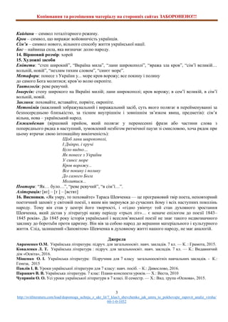 Копіювання та розміщення матеріалу на сторонніх сайтах ЗАБОРОНЕНО!!!
3
http://svitliteraturu.com/load/dopomoga_uchnju_z_ukr_lit/7_klas/t_shevchenko_jak_umru_to_pokhovajte_zapovit_analiz_virsha/
60-1-0-1052
Кайдани – символ тоталітарного режиму.
Кров – символ, що виражає войовничість українців.
Сім’я – символ нового, вільного способу життя української нації.
Бог – найвища сила, яка визначає долю народу.
14. Віршовий розмір: хорей
15. Художні засоби
Епітети: “степ широкий”, “Вкраїна мила”, “лани широкополі”, “вража зла кров”, “сім’ї великій…
вольній, новій”, “незлим тихим словом”, “синєє море”.
Метафори: понесе з України у... море кров ворожу; все покину і полину
до самого Бога молитися; кров’ю волю окропіте.
Тавтологія: реве ревучий.
Інверсія: степу широкого на Вкраїні милій; лани широкополі; кров ворожу; в сем’ї великій, в сім’ї
вольній, новій.
Заклики: поховайте, вставайте, порвіте, окропіте.
Метонімія (важливий зображувальний і виражальний засіб, суть якого полягає в перейменуванні за
безпосередньою близькістю, за тісним внутрішнім і зовнішнім зв’язком явищ, предметів): сім’я
вільна, нова – український народ.
Енжамбеман (віршовий прийом, який полягає у перенесенні фрази або частини слова з
попереднього рядка в наступний, зумовлений незбігом ритмічної паузи зі смисловою, хоча рядок при
цьому втрачає свою інтонаційну викінченість):
Щоб лани широкополі,
І Дніпро, і кручі
Було видно…
Як понесе з України
У синєє море
Кров ворожу...
Все покину і полину
До самого Бога
Молитися...
Повтори: “Як… було…”, “реве ревучий”, “в сім’ї…”.
Алітерація: [вт] – [т ] – [вствт]
16. Висновки. «Як умру, то поховайте» Тараса Шевченка — це програмовий твір поета, неповторний
поетичний заповіт у світовій поезії, з яким він звернувся до сучасних йому і всіх наступних поколінь
народу. Тому він став у центрі його творчості, і «гідно увінчує той стан духовного зростання
Шевченка, який дістав у літературі назву періоду «трьох літ»… є неначе епілогом до поезії 1843–
1845 років». До 1845 року історія української і всеслов’янської поезії не знає такого недвозначного
заклику до боротьби проти царизму. Він вів за собою народ до вершини матеріального і культурного
життя. Слід, залишений «Заповітом» Шевченка в духовному житті нашого народу, не має аналогій.
Джерела
Авраменко О.М. Українська література: підруч. для загальноосвіт. навч. закладів. 7 кл. — К. : Грамота, 2015.
Коваленко Л. Т. Українська література : підруч. для загальноосвіт. навч. закладів. 7 кл. — К.: Видавничий
дім «Освіта», 2016.
Міщенко О. І. Українська література: Підручник для 7 класу загальноосвітніх навчальних закладів. - К.:
Генеза, 2015
Павлів І. В. Уроки української літератури для 7 класу: навч. посіб. – К.: Дивослово, 2016.
Паращич В. В. Українська література. 7 клас: Плани-конспекти уроків.— Х.: Веста, 2010
Чупринін О. О. Усі уроки української літератури в 7 класі. ІІ семестр. — Х.: Вид. група «Основа», 2015.
 
