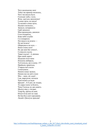2
http://svitliteraturu.com/load/dopomoga_uchnju_z_ukr_lit/7_klas/t_shevchenko_meni_trinadcjatij_minal
o_analiz_virsha/60-1-0-1053
Чого маленькому мені
Тойді так приязно молилось,
Чого так весело було.
Господнє небо, і село,
Ягня, здається, веселилось!
І сонце гріло, не пекло!
Та недовго сонце гріло,
Недовго молилось...
Запекло, почервоніло
І рай запалило.
Мов прокинувся, дивлюся:
Село почорніло,
Боже небо голубеє
І те помарніло.
Поглянув я на ягнята —
Не мої ягнята!
Обернувся я на хати —
Нема в мене хати!
Не дав мені Бог нічого!..
І хлинули сльози,
Тяжкі сльози!.. А дівчина
При самій дорозі
Недалеко коло мене
Плоскінь вибирала,
Та й почула, що я плачу. /37/
Прийшла, привітала,
Утирала мої сльози
І поцілувала...
Неначе сонце засіяло,
Неначе все на світі стало
Моє... лани, гаї, сади!..
І ми, жартуючи, погнали
Чужі ягнята до води.
Бридня!.. А й досі, як згадаю,
То серце плаче та болить,
Чому Господь не дав дожить
Малого віку у тім раю.
Умер би, орючи на ниві,
Нічого б на світі не знав.
Не був би в світі юродивим.
Людей і [Бога] не прокляв!
 