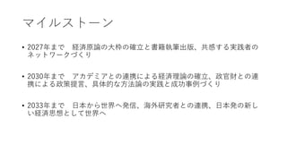 マイルストーン
• 2027年まで 経済原論の大枠の確立と書籍執筆出版、共感する実践者の
ネットワークづくり
• 2030年まで アカデミアとの連携による経済理論の確立、政官財との連
携による政策提言、具体的な方法論の実践と成功事例づくり
• 2033年まで 日本から世界へ発信、海外研究者との連携、日本発の新し
い経済思想として世界へ
 