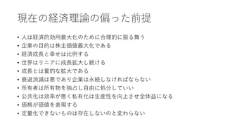現在の経済理論の偏った前提
• 人は経済的効用最大化のために合理的に振る舞う
• 企業の目的は株主価値最大化である
• 経済成長と幸せは比例する
• 世界はリニアに成長拡大し続ける
• 成長とは量的な拡大である
• 衰退消滅は悪であり企業は永続しなければならない
• 所有者は所有物を独占し自由に処分していい
• 公共化は効率が悪く私有化は生産性を向上させ全体益になる
• 価格が価値を表現する
• 定量化できないものは存在しないのと変わらない
 