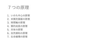 ７つの原理
1. いのち中心の原理
2. 本質的価値の原理
3. 時間軸の原理
4. 質的成長の原理
5. 共有の原理
6. 自然調和の原理
7. 生命循環の原理
 