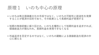 原理１ いのち中心の原理
• いのちは株主価値最大化の手段ではなく、いのちの可能性と創造性を発揮
することが経済の目的であり、その結果として長期利益が実現する
• 短期の株価変動に振り回され、いのちを犠牲にして短期利益を追求すれば、
価値創造力が損なわれ、長期利益を実現できなくなる
• 利益追求を否定するのではなく、いのちの躍動による価値創造を経済の中
心に据える
 