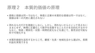 原理２ 本質的価値の原理
• 価格と価値は同一ではなく、株価と企業の本質的な価値は同一ではなく、
価値は単一の尺度に還元されない
• 測れるものだけを価値としない。しかし、測れないからといって見えない
ままにせず、無理に定量化して数字を改善することだけを目的化するので
もなく、物語・関係性・状態・時間的変化などを通じて、意思決定可能な
形で可視化する
• 本質的価値を追究するからこそ、顧客・社員・地域社会から選ばれ、長期
利益を実現できる
 