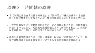 原理３ 時間軸の原理
• 「10年間企業を支え応援する株主」と「数時間だけ株式を保有する投機
家」を同じ株主として扱うことが、株式市場のカジノ化を促進している
• 一方で短期保有にも流動性供給などの一定の機能はあるため、短期売買を
禁止するのではなく、短期的な投機行動によって得られる利益に、長期的
な資本提供より高い社会的コストを反映させることが合理的
• 資本を長期間提供するほど税制・議決権・配当などで優遇することで、社
会の価値創造を支える重要なインフラとして長期投資家を育成する
 