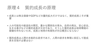原理４ 質的成長の原理
• 成長とは株主価値やGDPなどの量的拡大だけではなく、質的成長こそが重
要
• 人の可能性や創造性の開花、豊かな関係性の育み、自然の再生、安心安全、
生きる喜びなどの質的成長が大切であり、そうした質的成長は地球環境の
破壊を伴わないため、成長と地球の有限性が対立概念にならない
• 質的成長は人間の本能的な欲求であり、人間の欲求を無理に抑圧して脱成
長を目指す必要はない
 