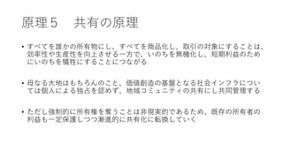 原理５ 共有の原理
• すべてを誰かの所有物にし、すべてを商品化し、取引の対象にすることは、
効率性や生産性を向上させる一方で、いのちを無機化し、短期利益のため
にいのちを犠牲にすることにつながる
• 母なる大地はもちろんのこと、価値創造の基盤となる社会インフラについ
ては個人による独占を認めず、地域コミュニティの共有にし共同管理する
• ただし強制的に所有権を奪うことは非現実的であるため、既存の所有者の
利益も一定保護しつつ漸進的に共有化に転換していく
 