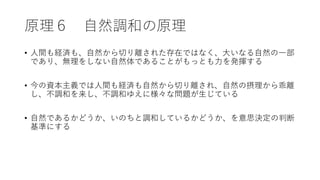 原理６ 自然調和の原理
• 人間も経済も、自然から切り離された存在ではなく、大いなる自然の一部
であり、無理をしない自然体であることがもっとも力を発揮する
• 今の資本主義では人間も経済も自然から切り離され、自然の摂理から乖離
し、不調和を来し、不調和ゆえに様々な問題が生じている
• 自然であるかどうか、いのちと調和しているかどうか、を意思決定の判断
基準にする
 
