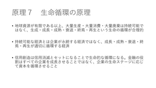 原理７ 生命循環の原理
• 地球資源が有限である以上、大量生産・大量消費・大量廃棄は持続可能で
はなく、生成・成長・成熟・衰退・終焉・再生という生命の循環が合理的
• 持続可能な経済とは企業が永続する経済ではなく、成長・成熟・衰退・終
焉・再生が適切に循環する経済
• 信用創造は信用消滅とセットになることで生命的な循環になる。金融の役
割はすべての企業を成長させることではなく、企業の生命ステージに応じ
て資本を循環させること
 