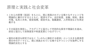 原理と実践と社会変革
• これらの原理（仮説）をもとに、既に実践されている様々なチャレンジを
理論的に裏付けするとともに、経済モデル、会計制度、金融、税制、資本
市場、私有と共有、経営指標、経営手法、組織運営、人材育成などを再定
義する
• その仮説を発信し、アカデミアと協力して学術的な探求や理論化を進め、
政官と協力して政策提言や制度変更につなげていく
• 個別の亜流な研究ではなく「いのちと調和する経済」という大きな経済思
想の中のテーマとし、既に実践されている様々なチャレンジを後押しする
理論的支柱とする
 