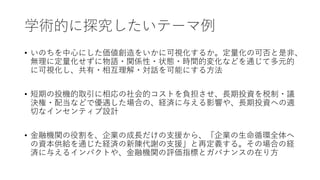 学術的に探究したいテーマ例
• いのちを中心にした価値創造をいかに可視化するか。定量化の可否と是非、
無理に定量化せずに物語・関係性・状態・時間的変化などを通じて多元的
に可視化し、共有・相互理解・対話を可能にする方法
• 短期の投機的取引に相応の社会的コストを負担させ、長期投資を税制・議
決権・配当などで優遇した場合の、経済に与える影響や、長期投資への適
切なインセンティブ設計
• 金融機関の役割を、企業の成長だけの支援から、「企業の生命循環全体へ
の資本供給を通じた経済の新陳代謝の支援」と再定義する。その場合の経
済に与えるインパクトや、金融機関の評価指標とガバナンスの在り方
 