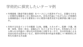 学術的に探究したいテーマ例
• 市場価格（換金可能な価値）をベースにした経済モデルに、定量化できな
い本質的な価値をいかに埋め込むか。目先の利益につながらないが長期的
な価値創造につながる要素をいかに経営の意思決定や企業評価に織り込む
か。
• 共有する社会インフラの範囲（土地、食糧、エネルギー、医療・介護、教
育・保育、防犯・防災、金融など）をどこまでにするか。共有後もそこか
ら得られる利益の一部は元の所有者に分配する一方で、元の所有者による
自由な処分は認めないなど、既存の所有者の利益を保護しつつ斬新的に共
有化を進める方法論
 