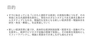 目的
• すでに始まっている「いのちと調和する経済」の実践を横につなぎ、その
背後にある共通原理を探究し、現在の大きなシステムである資本主義のオ
ルタナティブとなれる、理論的な支柱となる新しい経済思想・理論体系を
研究・発見・構築し、社会実装していく
• 新しい経済思想に基づき、具体的な経済財政政策・経営手法・金融モデル
を探求し、経済やビジネスや金融の現場で実践し、その結果を実践知とし
てフィードバックし、理論と実践を行き来しながら進化させる
 