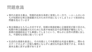 問題意識
• 現代の資本主義は、物質的成長を高度に実現した一方で、一人一人のいの
ちが短期的な株主価値最大化のための手段になってしまうという致命的な
問題を抱えています
• 株主価値はもちろん大切ですが、短期の株価変動に企業経営が振り回され、
短期の株主価値最大化のために社員や地域社会や自然環境が犠牲になり、
長期の価値創造までも棄損してしまうという、明らかに自然の摂理に反し
た、不調和な状態に陥っています
• 社会的な価値を創造し、その対価として中長期的な利益を獲得し、関わる
ステークホルダーが誰も犠牲にならずに適切な利益を享受できる、本来の
資本主義に戻す必要があります
 