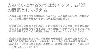 人のせいにするのではなくシステム設計
の問題として捉える
• これは人の性格や性質の問題というよりも、人の素晴らしい部分が抑圧さ
れ、人の醜い部分が顕れやすいシステム設計の問題です
• なぜ醜い部分が顕れやすいのか、それは今のシステムが優しさや愛を顕わ
すよりもお金を最大化させる方が、高く評価されリターンも大きいという、
株主価値最大化のために最適化されたシステムになっているからです
• 会社の評価制度はもとより、学校教育や地域社会、医療や社会インフラ、
NPOやNGOにおいてさえ、お金を最大化させることが最も高く評価され
高いリターンを得られるため、真面目に一所懸命に働くほど、このシステ
ムが強化されてしまいます
 