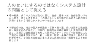 人のせいにするのではなくシステム設計
の問題として捉える
• その結果、多くの人たちが良心に反し、自分に嘘をつき、自分を傷つけな
がら働き、ストレスを抱え、その傷とストレスを癒すためにさらにお金を
消費するという巧妙なシステムの中を生きています
• 本研究会では、特定の個人や政治家・官僚・資本家、或いは資本主義を批
判・糾弾するのではなく、短期的・投機的な利益に偏重した資本主義を修
正し、長期的な価値創造を実現して関わるステークホルダーが貢献に応じ
て適切な利益を享受できる、新しい経済・経営・金融の理論や仕組みとは
何かを考え、そのための理論的支柱となる思想を探求・構築することを目
指します
 