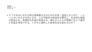 問い
• どうすればいのちが株主価値最大化のための手段・道具にならずに、一人
一人のいのちが大切にされ、人の可能性や創造性が開花し、社会的な価値
が創造され、長期的な利益が実現され、関わる人たちが貢献に応じて適切
に利益を享受できる、いのちと調和した経済社会を創れるのか？
 