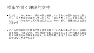 横串で貫く理論的支柱
• しかしこれらのチャレンジは一部で連携しているものの個別独立な状態で
あり、大きな潮流にはなっていません。今の大きなシステムを乗り越える
には、これらを横串で貫く理論的支柱と、それに基づく具体的な方法論が
必要です
• これら個別の実践を横串で貫く共通原理が「いのちを中心においた価値創
造と循環」ではないか、その理論的支柱を確立することで現代資本主義が
抱える構造的な課題を乗り越え、社会的影響力を持つ大きな潮流にできる
のではないかと考えます
 