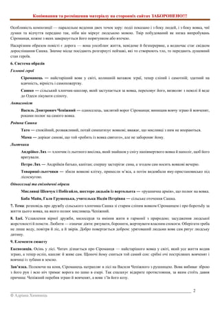 Копіювання та розміщення матеріалу на сторонніх сайтах ЗАБОРОНЕНО!!!
_________________________________________________________________________________________ 2
© Адріана Химинець
Особливість композиції — паралельне ведення двох точок зору: подіі показано і з боку людей, і з боку вовка, чиї
думки та відчуття передано так, ніби він міркує людською мовою. Твір побудований як низка випробувань
Сіроманця, кожне з яких завершується його порятунком або втечею.
Наскрізним образом повісті є дорога — вона уособлює життя, невідоме й безперервне, а водночас стає свідком
дорослішання Сашка. Значне місце посідають розгорнуті пейзажі, які то створюють тло, то передають душевний
стан героїв.
6. Система образів
Головні герої
Сіроманець ― найстаріший вовк у світі, колишній ватажок зграї, тепер сліпий і самотній; здатний на
вдячність, вірність і самопожертву.
Сашко ― сільський хлопчик-школяр, який заступається за вовка, переховує його, визволяє з неволі й веде
до Одеси лікувати сліпоту.
Антагоніст
Василь Дмитрович Чепіжний ― односелець, заклятий ворог Сіроманця; винищив вовчу зграю й вовченят,
роками полює на самого вовка.
Родина Сашка
Тато ― спокійний, розважливий, потай симпатизує вовкові; вважає, що мисливці з ним не впораються.
Мама ― дорікає синові, що той «робить із вовка святого», але не забороняє йому.
Льотчики
Андрійко Лях ― хлопчик із льотного висілка, який знайшов у снігу напівмертвого вовка й наполіг, щоб його
врятували.
Петро Лях ― Андрійків батько, капітан; спершу застерігає сина, а згодом сам носить вовкові вечерю.
Товариші-льотчики ― збили вовкові клітку, принесли м’яса, а потім видовбали яму-пристановисько під
лісосмугою.
Односельці та епізодичні образи
Мисливці Шевчук і Побігайло, шестеро дядьків із вертольота ― «рушнична армія», що полює на вовка.
Баба Майя, Галя Грушецька, учителька Надія Петрівна ― сільське оточення Сашка.
7. Тема: розповідь про дружбу сільського хлопчика Сашка зі старим сліпим вовком Сіроманцем і про боротьбу за
життя цього вовка, на якого полює мисливець Чепіжний.
8. Ідеї. Уславлення вірної дружби, милосердя та вміння жити в гармонії з природою; засудження людської
жорстокості й помсти. Любити — означає діяти: рятувати, боронити, жертвувати власним спокоєм. Оберігати треба
не лише воду, повітря й ліс, а й звірів. Добро повертається добром: урятований людьми вовк сам рятує людську
дитину.
9. Елементи сюжету
Експозиція. Осінь у лісі. Читач дізнається про Сіроманця — найстарішого вовка у світі, який усе життя водив
зграю, а тепер осліп, кашляє й живе сам. Щоночі йому сниться той самий сон: срібні очі постріляних вовченят і
вовчиці із зубами в землю.
Зав’язка. Полюючи на коня, Сіроманець натрапляє в лісі на Василя Чепіжного з рушницею. Вовк вибиває зброю
з його рук і всю ніч тримає ворога по шию в озері. Так спалахує відкрите протистояння, за яким стоїть давня
причина: Чепіжний перебив зграю й вовченят, а вовк з’їв його козу.
 