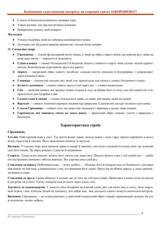 Копіювання та розміщення матеріалу на сторонніх сайтах ЗАБОРОНЕНО!!!
_________________________________________________________________________________________ 4
© Адріана Химинець
● Сліпота й безсилля колишнього ватажка зграї.
● Утрата родини: сон про постріляних вовченят.
● Повернення додому, щоб померти.
Милосердя
● Учинок Андрійка, який не побоявся напівмертвого вовка.
● Льотчики, які збудували вовкові прихисток і носили йому вечерю.
11. Символіка твору
● Сіроманець — сталий фольклорний епітет вовка; у творі це образ старого воїна, що втратив рід і живе на
межі двох світів — звіриного й людського.
● Сліпота вовка — символ беззахисності й водночас іншого, глибшого «зору»: вовк упізнає людей серцем і
нюхом, безпомилково відрізняючи друга від ворога.
● Дорога — наскрізний образ повісті; уособлює людське життя, невідоме й безперервне, і супроводжує
дорослішання Сашка.
● Глинища — покинутий людьми світ, який стає прихистком для гнаного; символ безпечного сховку.
● Кузня із замчищем — символ неволі; вихід із неї через дах — символ визволення.
● Сніг — двоїстий символ: він зраджує вовка слідами й ледь не вбиває його в степу, але той самий сніг стає
прихистком для Андрійка в ямі.
● Солоні степи й лиман — символ віддаленого краю, де немає мисливців; надія на спокій.
● Вертоліт — символ технічної переваги людини над природою; Сашкові він нагадує великого пуголовка.
● Сльози Сіроманця — символ того, що межа між людським і звіриним у цьому творі умовна.
● Сорокопуди, які звивають гнізда на лапах вовка — фінальний образ спокою, злиття з природою і
безсмертя.
Характеристика героїв
Сіроманець
Хто він. Найстаріший вовк у світі. Усе життя водив зграю; молоді вовки з лісів і яруг мріяли перейняти в нього
вовчу стратегію й тактику. Його проклинали конюхи та пастухи.
Ватажок. У голодну пору вмів тримати зграю в покорі й терпінні: сам сидів голодний по кілька днів і не дозволяв
скиглити іншим. Це образ вожака з гідністю й витримкою.
Старість. Тепер осліп, кашляє, водить його світом сам лише нюх. Щоночі бачить один і той самий сон — срібні
очі постріляних вовченят і вбитих вовчиць. Він утратив увесь свій рід.
Ставлення до ворога. Побачивши коня — легку здобич, — облишає його й повертається до Чепіжного: для вовка
важливіше не наїстися, а поквитатися з тим, хто винищив його зграю. Проте він не вбиває ворога, а лише провчає,
загнавши в озеро.
Ставлення до друга. Сашка обнюхує й лизькає ще до того, як той щось скаже. Проводжає хлопця лісом до школи
й зустрічає на узліссі. Улітку повертається до нього через увесь степ.
Здатність до самопожертви. У заметілі несе Андрійка на власній спині, риє для нього яму в снігу, лягає поруч,
щоб зігріти, і виє, кличучи людей на допомогу, хоч добре знає, чим для нього самого можуть скінчитися постріли.
Висновок. Сіроманець — не «страховисько», а трагічний і шляхетний образ: старий, скривджений людьми, він усе
ж відповідає людям добром.
 