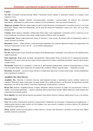 Копіювання та розміщення матеріалу на сторонніх сайтах ЗАБОРОНЕНО!!!
_________________________________________________________________________________________ 5
© Адріана Химинець
Сашко
Хто він. Сільський хлопчик-школяр. Живе з батьками; батько працює й приїздить додому на «газику», мати
порядкує в хаті.
Риси характеру. Добрий, чуйний, спостережливий, сміливий і наполегливий. Не боїться йти назустріч
невідомому: побачивши за дубом когось, вирішує піти й подивитися. Уміє вислухати й пожаліти.
Моральна позиція. Обстоює право вовка на життя перед батьками, покликаючись і на власне почуття, і на слова
вчительки. Прямо зізнається Чепіжному, що це саме він випустив Сіроманця з кузні, хоч і знає, що за це буде
непереливки.
Учинки. Ховає вовка в глинищах і облаштовує йому нору; годує пиріжками з печінкою; уночі, у заметіль, іде до
кузні й визволяє полоненого; веде сліпого вовка пішки до Одеси, щоб той прозрів.
Суперечливе. Заради вовка пропускає школу й залазить у чужу кузню. Ці вчинки твір не виправдовує прямо, а
лишає читачеві для оцінки.
Висновок. Сашко — образ дитини, у якій милосердя переважає над страхом. Протягом повісті він дорослішає: від
співчуття переходить до дії, а від дії — до готовності жертвувати.
Василь Чепіжний
Хто він. Односелець Сашка, затятий мисливець, багаторічний ворог Сіроманця. Сам зізнається, що перебив вовчу
зграю й вовченят.
Риси характеру. Жорстокий, мстивий, хвалькуватий і боягузливий. Коня, на якому їде, б’є прикладом рушниці.
Провівши ніч по шию у воді, вигадує перед односельцями цілу історію, у якій вовк розмовляє, наказує «руки вгору»
і співає пісню.
Мотивація. Керується не потребою, а помстою й дріб’язковим розрахунком: вимагає відшкодування за з’їдену
козу й називає вовка своєю власністю, бо першим його впіймав. Обіцяє «другий тайм» — боротьбу до кінця.
Висновок. Чепіжний — антипод Сашка. На його тлі виразніше проступає головна думка твору: людину випробовує
саме ставлення до слабшого.
Андрійко Лях і його батько
Андрійко Лях. Хлопчик із льотного висілка, який перший упізнав у засипаному снігом «собаці» вовка й не
злякався. Наполягає перед дорослими, що вовк живий і його треба рятувати, а на батькове застереження спокійно
відповідає, що той не знає вовків. Саме його Сіроманець згодом винесе із заметілі.
Петро Лях. Капітан, Андрійків батько. Спершу забороняє синові підходити до звіра, але сам розпалює плитку в
гаражі, а коли вовка врятовано — просить дружину приготувати йому вечерю. Образ дорослого, який змінює своє
ставлення під впливом дитини.
Роль образів. Льотчики протиставлені мисливцям: вони вміють бачити в дикому звірові живу істоту, а не мішень.
Батьки Сашка
Тато. Не поділяє полювальної запеклості односельців. Упевнений, що мисливці з Сіроманцем не впораються, і з
добродушною іронією каже синові, що той говорить так, наче сидить із вовком за однією партою. Не забороняє
хлопцеві його прив’язаності.
Мама. Дорікає синові, що той робить із вовка святого, і нагадує про Чепіжного, загнаного в холодну воду. Проте
синових почуттів не висміює.
 