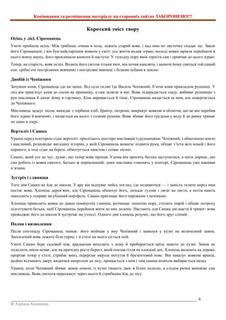 Копіювання та розміщення матеріалу на сторонніх сайтах ЗАБОРОНЕНО!!!
_________________________________________________________________________________________ 6
© Адріана Химинець
Короткий зміст твору
Осінь у лісі. Сіроманець
Уночі прийшла осінь. Між грибами, очима в поле, лежить старий вовк, і над ним по листочку опадає ліс. Звали
його Сіроманцем, і він був найстарішим вовком у світі: усе життя водив зграю, молоді вовки мріяли перейняти в
нього вовчу науку, його проклинали конюхи й пастухи. У голодну пору вмів терпіти сам і привчав до цього зграю.
Тепер, на старість, вовк осліп. Водить його світом тільки нюх, він почав кашляти, і щоночі йому сниться той самий
сон: срібні очі постріляних вовченят і постріляні вовчиці з білими зубами в землю.
Двобій із Чепіжним
Зачувши коня, Сіроманець іде на запах. Від села охляп їде Василь Чепіжний, б’ючи коня прикладом рушниці. У
лісі він прив’язує коня до сосни як приманку, а сам залягає в ямі. Вовк підкрадається ззаду, вибиває рушницю з
рук мисливця й дихає йому в горлянку. Кінь виривається й тікає, Сіроманець кидається за ним, але повертається
до Чепіжного.
Мисливець задкує лісом, викидає з торбини хліб, бринзу, патрони, викрикує вовкові в обличчя, що це він перебив
його зграю й вовченят, і кидається на нього з голими руками. Вовк збиває його грудьми у воду й до ранку тримає
по шию в озері.
Вертоліт і Сашко
Уранці перед конторою сідає вертоліт: прилітають шестеро мисливців із рушницями. Чепіжний, з обмотаною шиєю
і щасливий, розповідає вигадану історію, у якій Сіроманець вимагає підняти руки, обіцяє з’їсти всіх коней і його
першого, а тоді сідає на березі, обмотується хвостом і співає пісню.
Сашко, який усе це чує, думає, що тепер вовк пропав. Удома він просить батька заступитися, а мати дорікає, що
син робить із вовка святого. Батько ж переконаний: доки мисливці гомонять у конторі, Сіроманець уже накивав
п’ятами.
Зустріч і глинища
Того дня Сашко не йде до школи. У яру він відчуває чийсь погляд, іде подивитися — і замість теляти перед ним
постає вовк. Хлопець дерев’яніє, але Сіроманець обнюхує його, лизькає ґудзик і лягає на листя, а потім навіть
знаходить у темряві загублений портфель. Сашко пригощає його пиріжком з печінкою.
Хлопець приводить вовка до давно покинутих глинищ, розчищає лопатою нору, стелить пирій і обіцяє потроху
підготувати батька, щоб Сіроманець перейшов жити до них додому. Настають для Сашка дні щастя й тривог: вовк
проводжає його до школи й зустрічає на узліссі. Одного дня хлопець розуміє, що його друг сліпий.
Полон і визволення
Після снігопаду Сіроманець зникає: його впіймав у яму Чепіжний і замкнув у кузні на величезний замок.
Знесилений вовк лежить біля горна, і зі стелі на нього сіється іній.
Уночі Сашко бере садовий ніж, крадькома виходить з дому й пробирається крізь замети до кузні. Замок не
подолати, вікон немає, але на причілку росте берест, який поклав гілля на плоский дах. Хлопець вилазить на дерево,
прорізає отвір у стелі, стрибає вниз, перерізає мерзле мотуззя й брезентовий пояс. Він наказує вовкові вранці,
щойно відчинять двері, кидатися напролом до лісу, прощається з ним і тим самим шляхом вибирається назад.
Уранці, коли Чепіжний збиває замок ломом, із кузні тікають двоє в білих халатах, а слідом рачки виповзає сам
мисливець. Вовк знехотя перескакує через нього й стрибками йде до лісу.
 