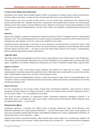 Копіювання та розміщення матеріалу на сторонніх сайтах ЗАБОРОНЕНО!!!
_________________________________________________________________________________________ 7
© Адріана Химинець
Солоні степи. Порятунок Сіроманця
Сіроманець тікає далеко: минає кошари й ферми, добігає до незамерзлого лиману, куштує солону воду й розуміє,
що йому треба в солончаки, де немає ані лісів, ані мисливців. Він оселяється на військовому полігоні.
Узимку падають такі сніги, що вовк не може дістати з-під них жодної миші. Знесиленого, його знаходить біля
висілка капітан Петро Лях. Андрійко Лях упізнає в засипаному снігом звірові вовка й помічає, що той ще живий.
Хлопець затягує його в гараж, льотчики збивають клітку, приносять м’яса й води. Згодом вовка перевозять до ями
під лісосмугою, вкритої соняшничинням, і він часто чекає в ярах, доки Андрійко з однокласниками покатається на
лижах.
Заметіль
Одного дня Андрійко з вовком не повертається: зривається заметіль. Батько й товариші-льотчики з ракетницями
виходять у степ. Тим часом Сіроманець тягне хлопця за комір, а на підйомах закидає його собі на спину. Коли сили
вичерпуються, вовк вириває в снігу яму, зсуває туди Андрійка й лягає поруч.
Почувши постріли, вовк вискакує з ями й виє так, як не вив ніколи: усе життя він вив із голоду або з горя, а тепер
у його голосі надія й радість. На цей голос біжать льотчики й знаходять Андрійка на спині Сіроманця. Коли хлопця
відігріли, вовка в хаті вже немає — він пішов до своєї ями. Батько бере ліхтар, іде його шукати, а повернувшись,
просить дружину приготувати вечерю, щоб віднести.
«Другий тайм»
Про вовка, який нібито сам прийшов до льотної частини, пише районна газета. Сашко показує допис Чепіжному, і
той не вірить, що це Сіроманець. Мисливець їде до частини й повертається з кольоровим фото, на якому вовк стоїть
поруч з Андрійком і льотчиками. Виявляється, Сіроманець утік і звідти. Чепіжний похмуро обіцяє «другий тайм».
Дорога до Одеси
Минають місяці. Улітку, коли Сашко складає екзамени, вовк раптом стає перед ним на стежці — високий,
широкогрудий, з великими димчастими незрячими очима. Сіроманець плаче: великі срібні сльози котяться по його
морді. Сашко вирішує повести його до Одеси, щоб вилікувати сліпоту.
Вони йдуть полями під жайворонками, ночують у скирті біля степового озера. Уночі до озера приїжджають троє
чоловіків із човном і сіткою; Сіроманець виходить їм назустріч, і браконьєри тікають, покинувши все. На світанку
мандрівники рушають далі.
Одеса. Розлука
За п’ять кілометрів від міста Сашко вичісує вовкові боки алюмінієвим гребінцем, знімає реп’яхи й надягає
намордник. В Одесі навколо них збирається натовп. У дворі очної лікарні хлопець залишає Сіроманця в бузку, а
сам іде шукати лікаря — і чує, що приймають після обіду.
Тим часом на вовка нападають усі навколишні собаки. Сіроманець перекушує намордник, розкидає їх по
черепичних дахах, а тоді перескакує через стіну й зникає. Сашко кидається його шукати, оббігає провулки, гукає
над урвищем біля моря — і сідає плакати.
Повернення й фінал
Сіроманець приходить у Сашкове село. Минає пошту й контору, зупиняється перед хатою Шевчука, потім
Побігайла, найдовше стоїть перед будинком Чепіжного — але всіх немає вдома, косять горох. Автор зауважує, що
цього разу мисливець напевно вбив би вовка, який прийшов помирати сам. Сашко, повернувшись автобусом, до
вечора шукає його в лісі й глинищах — марно.
Завершується повість поетичним видивом: перед лапами вовка лежить сірий степ із вовнистими хмарами, він
ловить у траві коників, лягає на спину, і на його лапи западає дощ, за дощем сніг — доки на кожній лапі не звивають
 
