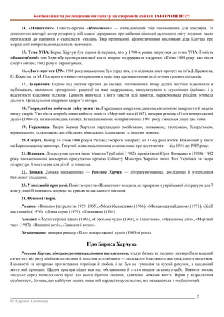 Копіювання та розміщення матеріалу на сторонніх сайтах ЗАБОРОНЕНО!!!
_________________________________________________________________________________________ 2
© Адріана Химинець
14. «Планетник». Повість-притча «Планетник» — найвідоміший твір письменника для школярів. За
допомогою алегорії автор розкрив у ній власні міркування про найвищі цінності духовного світу людини, часто
протилежні до панівних у суспільстві уявлень. Твір пронизаний афористичними висловами діда Капуша про
моральний вибір і відповідальність за вчинки.
15. Тема УПА. Борис Харчук був одним із перших, хто у 1980-х роках звернувся до теми УПА. Повість
«Вишневі ночі» про боротьбу проти радянської влади вперше надрукували в журналі «Київ» 1989 року, вже після
смерті автора; 1992 року її екранізували.
16. «Лист-протест 139». 1968 року письменник був серед тих, хто підписав лист-протест на ім’я Л. Брежнєва,
О. Косигіна та М. Підгорного з вимогою припинити практику протизаконних політичних судових процесів.
17. Цькування. Підпис під листом призвів до ізоляції письменника: йому дедалі частіше відмовляли в
публікаціях, замовляли «розгромні» рецензії на вже надруковане, звинувачували в «сумнівних ідейках» і у
відсутності класового підходу. Цензура вилучала з його текстів цілі шматки, перекроювала розділи, уривала
діалоги. Це цькування підірвало здоров’я автора.
18. Твори, які не побачили світу за життя. Передчасна смерть не дала письменникові завершити й видати
низку творів. Уже після «перебудови» вийшли повість «Мертвий час» (1987), начерки роману «Плач ненародженої
душі» (1980-ті), низка оповідань і новел. Із запланованого чотиритомника 1991 року з’явилося лише два томи.
19. Переклади. Твори Бориса Харчука перекладено російською, польською, угорською, білоруською,
вірменською, таджицькою, англійською, німецькою, іспанською та іншими мовами.
20. Смерть. Помер 16 січня 1988 року в Ризі від гострого інфаркту, на 57-му році життя. Похований у Києві
на Берковецькому цвинтарі. Творчий шлях письменника охопив лише три десятиліття — від 1956 до 1987 року.
21. Відзнаки. Літературна премія імені Миколи Трублаїні (1982), премія імені Юрія Яновського (1988). 1992
року письменникові посмертно присуджено премію Кабінету Міністрів України імені Лесі Українки за твори
літератури й мистецтва для дітей та юнацтва.
22. Донька. Донька письменника — Роксана Харчук — літературознавиця, дослідниця й упорядниця
батькової спадщини.
23. У шкільній програмі. Повість-притча «Планетник» входила до програми з української літератури для 7
класу; нині її вивчають зокрема на уроках позакласного читання.
24. Основні твори.
Романи: «Волинь» (тетралогія, 1959–1965), «Межі і безмежжя» (1966), «Місяць над майданом» (1971), «Хліб
насущний» (1976), «Довга гора» (1979), «Кревняки» (1984).
Повісті: «Йосип з гроша здачі» (1956), «Горохове чудо» (1968), «Планетник», «Невловиме літо», «Мертвий
час» (1987), «Вишневі ночі», «Зазимки і весни».
Незавершене: начерки роману «Плач ненародженої душі» (1980-ті роки).
Про Бориса Харчука
Роксана Харчук, літературознавиця, донька письменника, згадує батька як людину, що виробила власний
світогляд: від роду він ішов до людини й доходив до одвічного — людського й людяного, вистражданого людством.
Ненависті та нетерпцю протиставляв терпіння й любов, і це був не гуманізм за чужий рахунок, а щоденний
життєвий принцип. Щодня прагнув піднятися над обставинами й стати вищим за самого себе. Виявити високе
людське серед нелюдськості було для нього бунтом людини, здавленої межами життя. Вірив у відродження
особистості, бо знав, що майбутнє мають лише той народ і те суспільство, які складаються з особистостей.
 