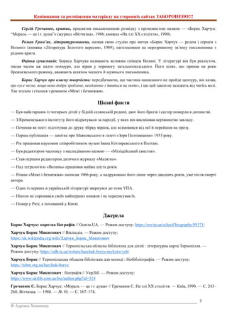 Копіювання та розміщення матеріалу на сторонніх сайтах ЗАБОРОНЕНО!!!
_________________________________________________________________________________________ 3
© Адріана Химинець
Сергій Гречанюк, критик, присвятив письменникові розвідку з промовистою назвою — «Борис Харчук:
“Мораль — це і є душа”» (журнал «Вітчизна», 1988; книжка «На тлі ХХ століття», 1990).
Роман Гром’як, літературознавець, назвав свою студію про митця «Борис Харчук — родом і серцем з
Волині» (книжка «Література Золотого вересня», 1989), наголосивши на нерозривному зв’язку письменника з
рідним краєм.
Оцінка сучасників: Бориса Харчука називають великим співцем Волині. У літературі він був реалістом,
писав часом аж надто похмуро, але вірив у перемогу загальнолюдського. Його шлях, що припав на роки
брежнєвського режиму, вважають шляхом чесного й мужнього письменника.
Борис Харчук про власну творчість: передбачаючи, що частина написаного не пройде цензуру, він казав,
що «усе чесне, якщо воно добре зроблене, неодмінно з’явиться на люди», і що цей закон не залежить від чиєїсь волі.
Так згодом і сталося з романом «Межі і безмежжя».
Цікаві факти
— Був найстаршим із чотирьох дітей у бідній селянській родині; двоє його братів і сестер померли в дитинстві.
— З Кременецького інституту його відрахували за пародії, у яких він висміював керівництво закладу.
— Починав як поет: підготував до друку збірку віршів, але відмовився від неї й перейшов на прозу.
— Перша публікація — замітка про Маяковського в газеті «Зоря Полтавщини» 1953 року.
— Рік працював науковим співробітником музею Івана Котляревського в Полтаві.
— Був редактором часопису з несподіваною назвою — «Міліцейський свисток».
— Став першим редактором дитячого журналу «Малятко».
— Над тетралогією «Волинь» працював майже шість років.
— Роман «Межі і безмежжя» написав 1966 року, а надруковано його лише через двадцять років, уже після смерті
автора.
— Один із перших в українській літературі звернувся до теми УПА.
— Ніколи не соромився своїх найперших книжок і не переписував їх.
— Помер у Ризі, а похований у Києві.
Джерела
Борис Харчук: коротка біографія // Освіта.UA. — Режим доступу: https://osvita.ua/school/biography/89371/
Харчук Борис Микитович // Вікіпедія. — Режим доступу:
https://uk.wikipedia.org/wiki/Харчук_Борис_Микитович
Харчук Борис Микитович // Тернопільська обласна бібліотека для дітей : літературна карта Тернопілля. —
Режим доступу: https://odb.te.ua/writers/harchuk-borys-mykytovych/
Харчук Борис // Тернопільська обласна бібліотека для молоді : біобібліографія. — Режим доступу:
https://tobm.org.ua/harchuk-borys/
Харчук Борис Микитович : біографія // УкрЛіб. — Режим доступу:
https://www.ukrlib.com.ua/bio/author.php?id=114
Гречанюк С. Борис Харчук: «Мораль — це і є душа» // Гречанюк С. На тлі ХХ століття. — Київ, 1990. — С. 243–
268; Вітчизна. — 1988. — № 10. — С. 167–174.
 