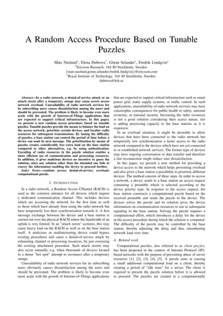 A Random Access Procedure Based on Tunable
Puzzles
Mats N¨aslund∗, Elena Dubrova†, G¨oran Selander∗, Fredrik Lindqvist∗
†Ericsson Research, 164 80 Stockholm, Sweden
{mats.naslund,goran.selander,fredrik.lindqvist}@ericsson.com
∗Royal Institute of Technology, 164 40 Stockholm, Sweden
dubrova@kth.se
Abstract—In a radio network, a denial-of-service attack or an
attach storm after a temporary outage may cause severe access
network overload. Unavailability of radio network services for
its subscribing users causes dissatisfaction among the users and
should be prevented. The problem is likely to become even more
acute with the growth of Internet-of-Things applications that
are expected to support critical infrastructure. In this paper,
we present a new random access procedure based on tunable
puzzles. Tunable puzzles provide the means to balance the load on
the access network, prioritize certain devices, and localize radio
resources for subsequent transmissions. By tuning the difﬁculty
of puzzles, a base station can control the period of time before a
device can send its next message. The prioritization by means of
puzzles creates considerably less extra load on the base station
compared to other alternatives, e.g. by using authentication.
Encoding of radio resources in the puzzle solution enables a
more efﬁcient use of communication and processing resources.
In addition, it gives malicious devices no incentive to guess the
solution, since any solution other than the intended one fails to
convey the information enabling the device to proceed further.
Index Terms—random access; denial-of-service; overload;
computational puzzle.
I. INTRODUCTION
In a radio network, a Random Access CHannel (RACH) is
used as the common entrance for all devices which request
a dedicated communication channel. This includes devices
which are accessing the network for the ﬁrst time as well
as those which have already been using the radio network but
have temporarily lost their synchronization towards it. A ﬁrst
message exchange between the device and a base station is
carried out over the physical RACH where the bandwidth of an
uplink is very limited. In an ”attach storm” scenario, this may
cause heavy load on the RACH as well as on the base station
itself. A malicious or malfunctioning device could bypass
existing procedures and cause a denial-of-service attack by
exhausting channel or processing resources, by just overusing
the existing attachment procedure. Such attach storms may
also occur naturally, e.g. when thousands of devices located
in a dense ”hot spot” attempt to reconnect after a temporary
outage.
Unavailability of radio network services for its subscribing
users obviously causes dissatisfaction among the users and
should be prevented. The problem is likely to become even
more acute with the growth of Internet-of-Things applications
that are expected to support critical infrastructure such as smart
power grid, water supply systems, or trafﬁc control. In such
applications, unavailability of radio network services may have
catastrophic consequences for public health or safety, national
economy, or national security. Increasing the radio resources
is not a good solution considering their scarce nature, nor
is adding processing capacity to the base stations as it is
expensive.
In an overload situation, it might be desirable to allow
devices that have been connected to the radio network but
temporarily lost synchronization a faster access to the radio
network compared to the devices which have not yet connected
to or established network services. The former type of devices
may have ongoing conversation or data transfer and therefore
a fast reconnection might reduce user dissatisfaction.
In this paper, we present a new method for providing a
device access to the network which helps preventing overload
and also gives a base station a possibility to prioritize different
devices. The method consists of three steps. In order to access
a network, a device sends to a base station an access request
containing a preamble which is selected according to the
device priority type. In response to the access request, the
base station constructs a computational puzzle based on the
received preamble and sends the puzzle to the device. The
devices solves the puzzle and its solution gives the device
information on communication resources to use in subsequent
signaling to the base station. Solving the puzzle requires a
computational effort, which introduces a delay for the device
in the access procedure during which the solution is computed.
The difﬁculty of the puzzle may be controlled by the base
station, thereby adjusting the delay and thus smoothening
network load over time.
A. Related work
Computational puzzles, also referred to as client puzzles,
has been proposed in the context of Internet Protocol (IP)-
based networks with the purpose of preventing abuse of server
resources [1], [2], [3], [4], [5]. A puzzle aims at causing
a small additional computational load on a client, thereby
creating a period of ”idle time” for a server. The client is
required to present the puzzle solution before it is allowed
to proceed. The puzzles are created in a computationally
 