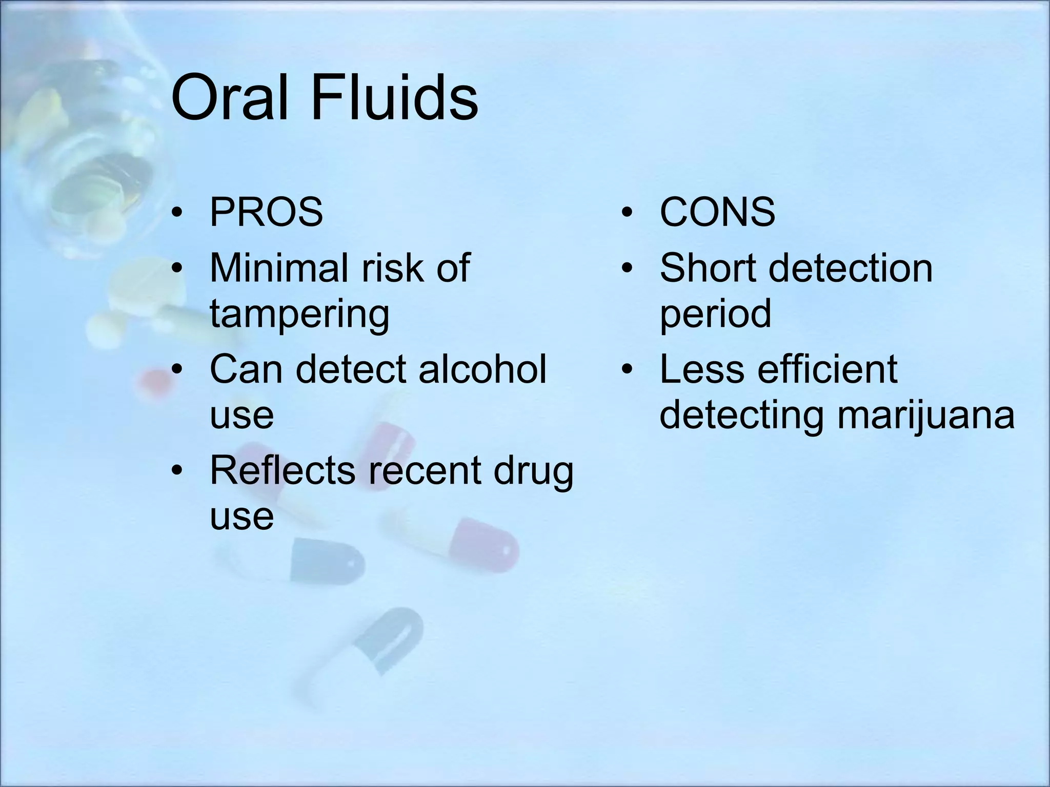 Oral Fluids PROS Minimal risk of tampering Can detect alcohol use Reflects recent drug use CONS Short detection period Less efficient detecting marijuana 