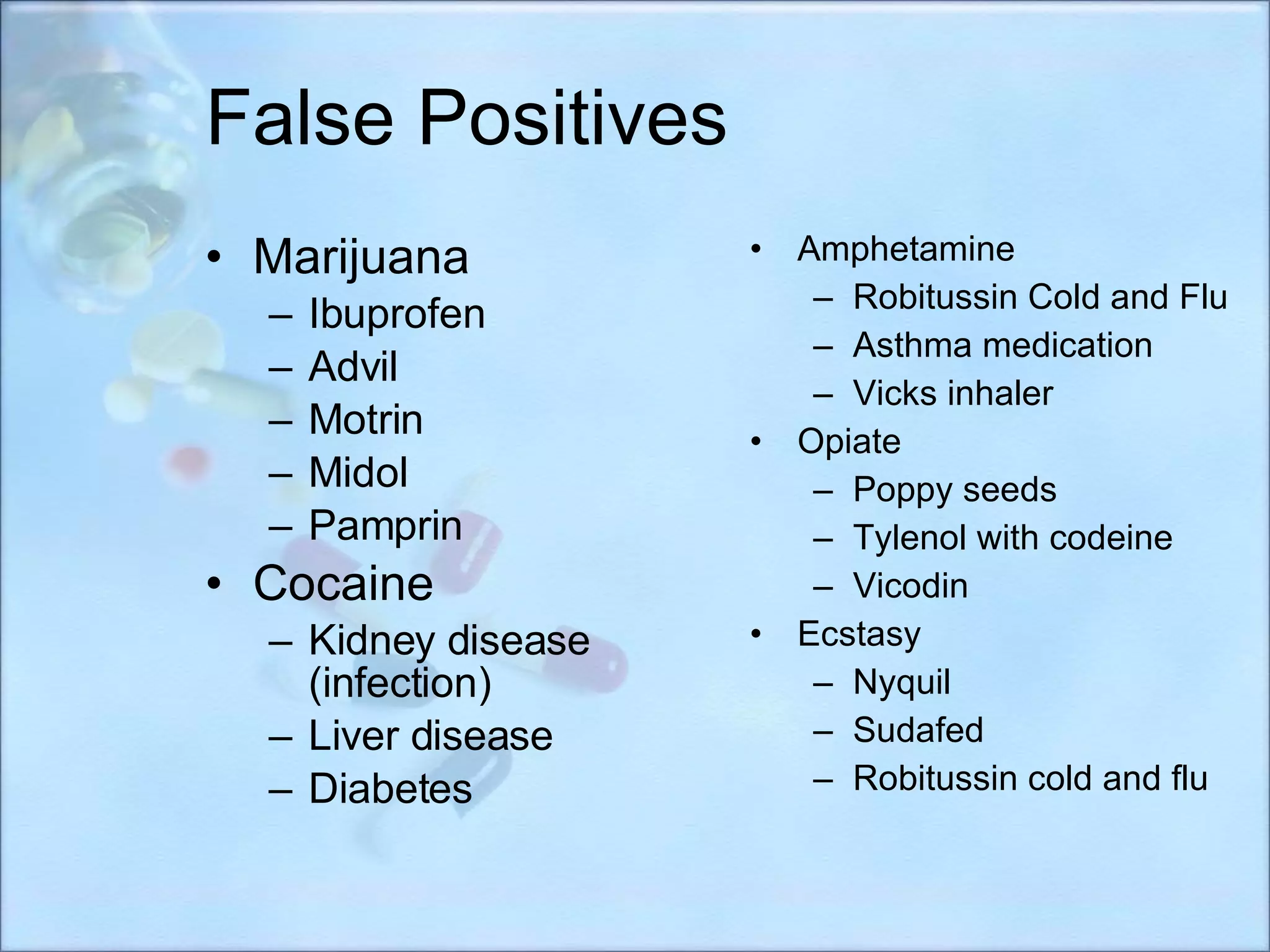 False Positives Marijuana Ibuprofen Advil Motrin Midol Pamprin Cocaine Kidney disease (infection) Liver disease Diabetes Amphetamine Robitussin Cold and Flu   Asthma medication   Vicks inhaler   Opiate Poppy seeds Tylenol with codeine Vicodin Ecstasy Nyquil  Sudafed Robitussin cold and flu 