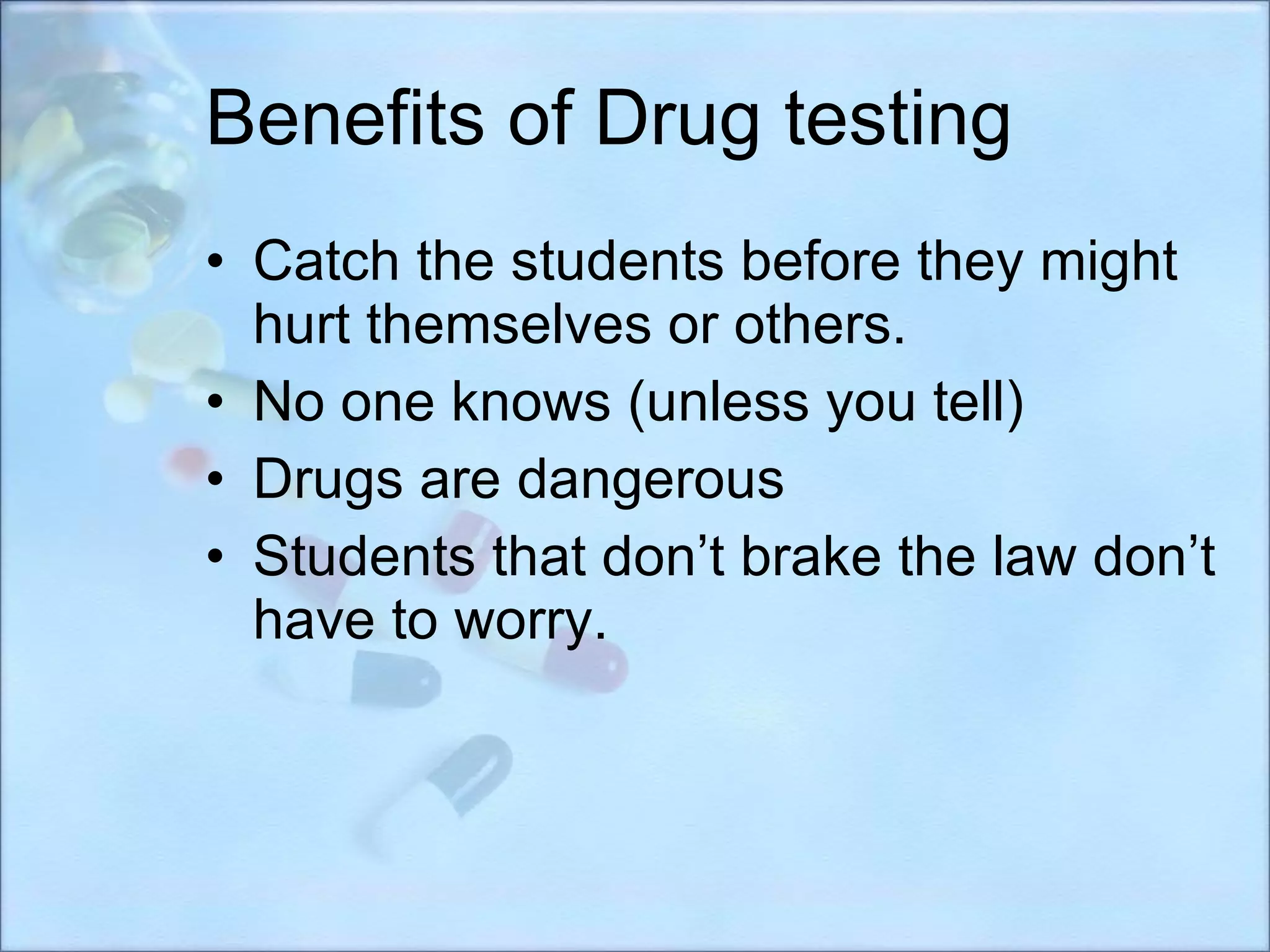 Benefits of Drug testing Catch the students before they might hurt themselves or others. No one knows (unless you tell) Drugs are dangerous Students that don’t brake the law don’t have to worry. 
